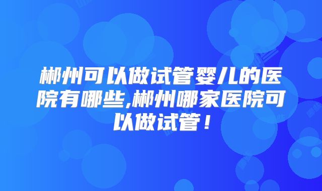 郴州可以做试管婴儿的医院有哪些,郴州哪家医院可以做试管！
