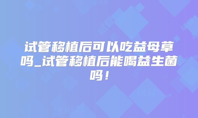 试管移植后可以吃益母草吗_试管移植后能喝益生菌吗！