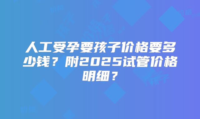 人工受孕要孩子价格要多少钱？附2025试管价格明细？