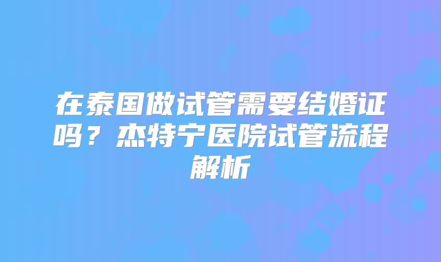 在泰国做试管需要结婚证吗?杰特宁医院试管流程解析