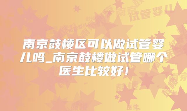 南京鼓楼区可以做试管婴儿吗_南京鼓楼做试管哪个医生比较好!
