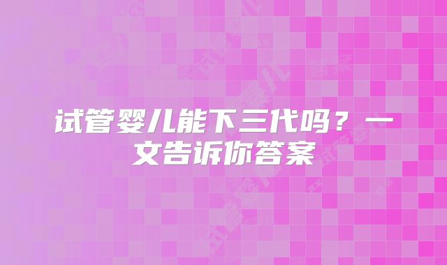 试管婴儿能下三代吗?一文告诉你答案
