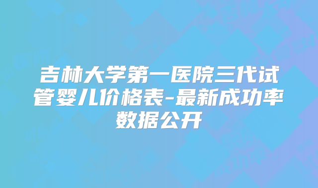 吉林大学第一医院三代试管婴儿价格表-最新成功率数据公开