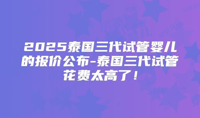 2025泰国三代试管婴儿的报价公布-泰国三代试管花费太高了!