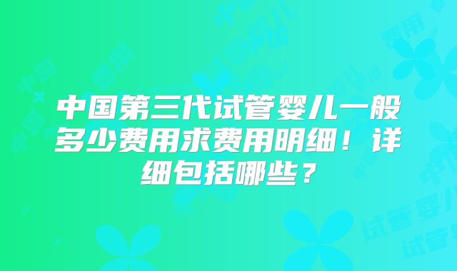 中国第三代试管婴儿一般多少费用求费用明细!详细包括哪些?