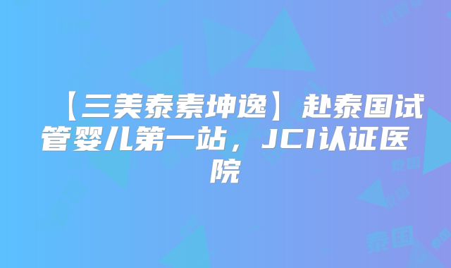【三美泰素坤逸】赴泰国试管婴儿第一站,JCI认证医院