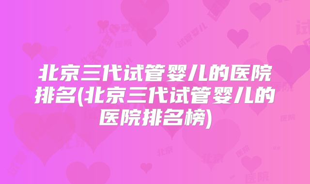 北京三代试管婴儿的医院排名(北京三代试管婴儿的医院排名榜)