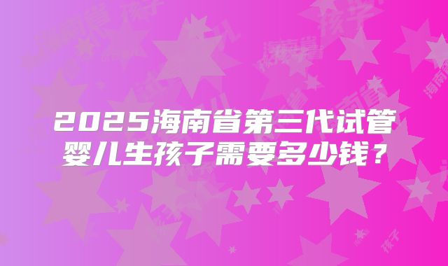 2025海南省第三代试管婴儿生孩子需要多少钱？