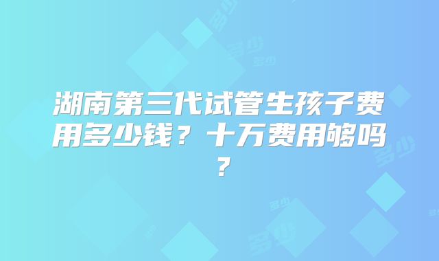 湖南第三代试管生孩子费用多少钱？十万费用够吗？
