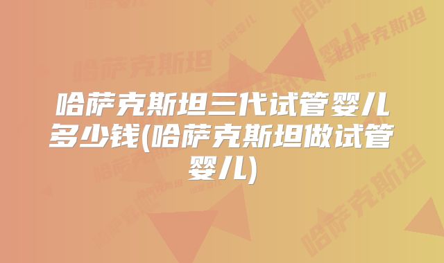哈萨克斯坦三代试管婴儿多少钱(哈萨克斯坦做试管婴儿)