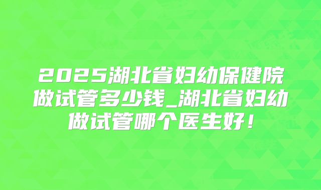 2025湖北省妇幼保健院做试管多少钱_湖北省妇幼做试管哪个医生好!