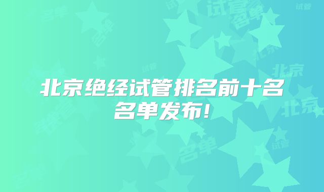 北京绝经试管排名前十名名单发布!