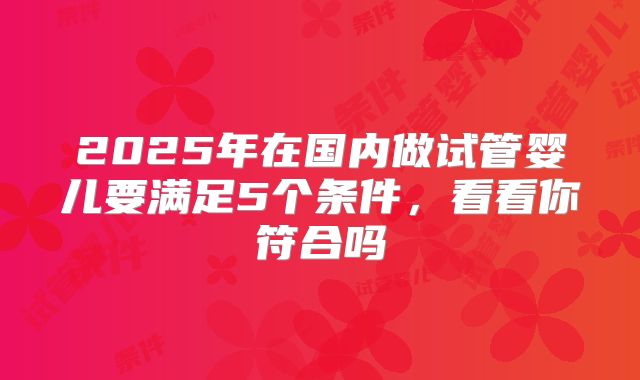 2025年在国内做试管婴儿要满足5个条件,看看你符合吗