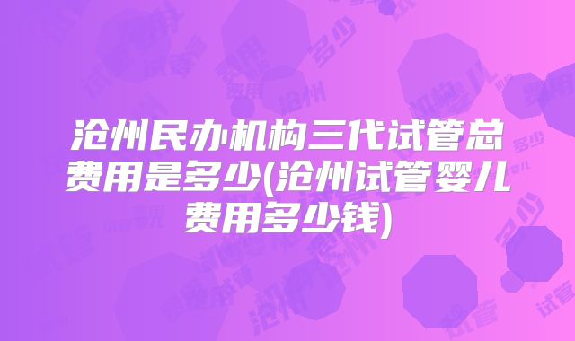 沧州民办机构三代试管总费用是多少(沧州试管婴儿费用多少钱)