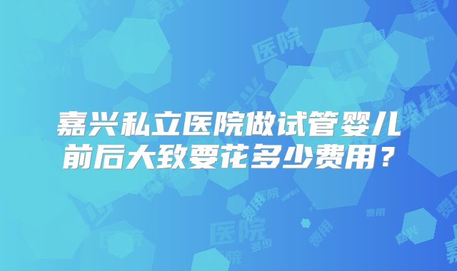嘉兴私立医院做试管婴儿前后大致要花多少费用?