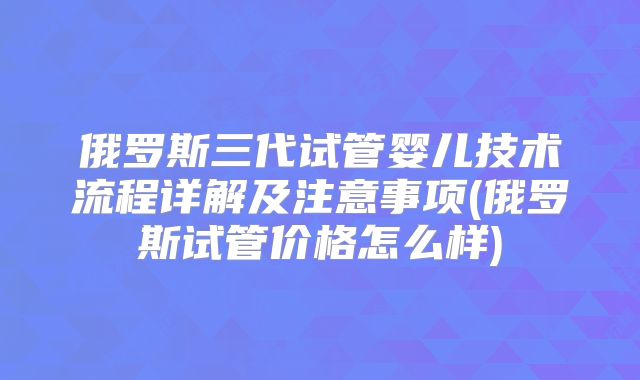 俄罗斯三代试管婴儿技术流程详解及注意事项(俄罗斯试管价格怎么样)