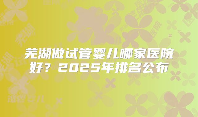 芜湖做试管婴儿哪家医院好?2025年排名公布