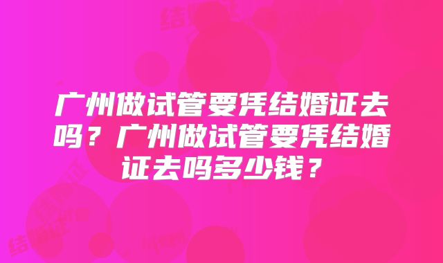 广州做试管要凭结婚证去吗？广州做试管要凭结婚证去吗多少钱？