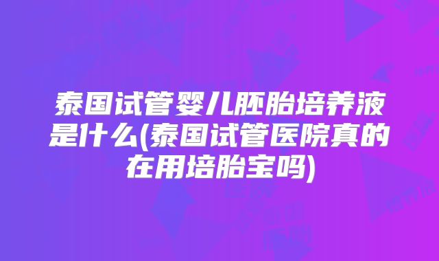 泰国试管婴儿胚胎培养液是什么(泰国试管医院真的在用培胎宝吗)