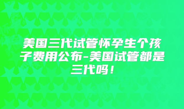 美国三代试管怀孕生个孩子费用公布-美国试管都是三代吗!