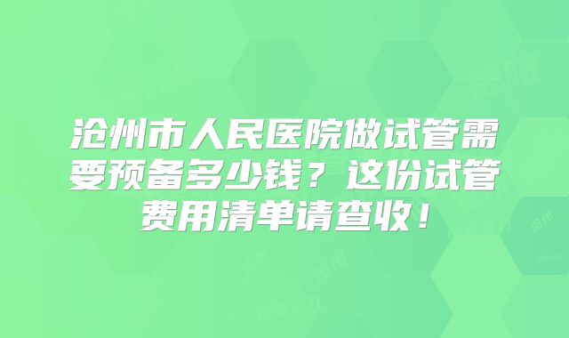 沧州市人民医院做试管需要预备多少钱?这份试管费用清单请查收!