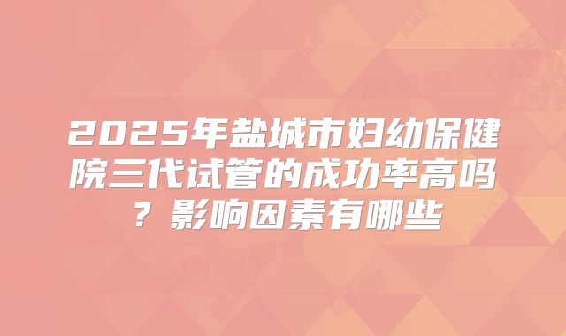 2025年盐城市妇幼保健院三代试管的成功率高吗?影响因素有哪些