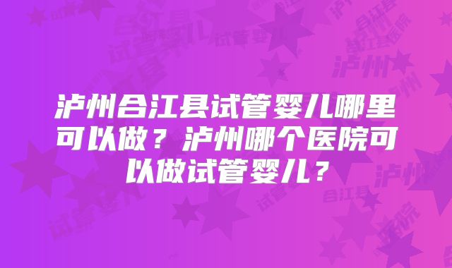 泸州合江县试管婴儿哪里可以做？泸州哪个医院可以做试管婴儿？