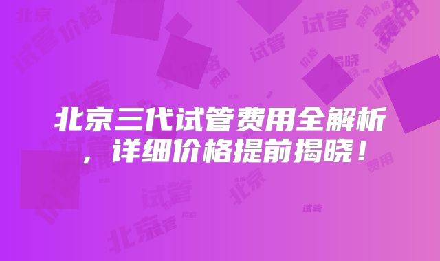 北京三代试管费用全解析，详细价格提前揭晓！