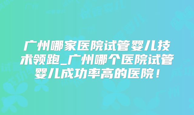 广州哪家医院试管婴儿技术领跑_广州哪个医院试管婴儿成功率高的医院!