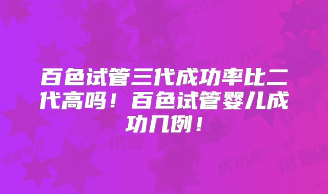百色试管三代成功率比二代高吗!百色试管婴儿成功几例!