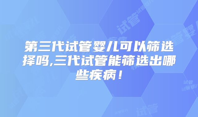 第三代试管婴儿可以筛选择吗,三代试管能筛选出哪些疾病！