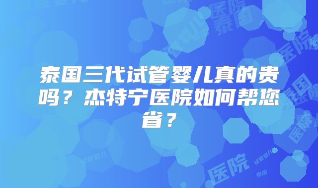 泰国三代试管婴儿真的贵吗？杰特宁医院如何帮您省？