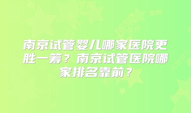 南京试管婴儿哪家医院更胜一筹?南京试管医院哪家排名靠前?