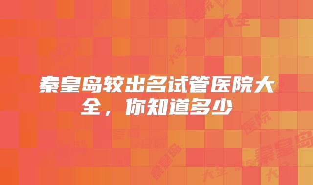 秦皇岛较出名试管医院大全,你知道多少