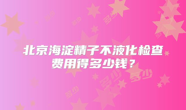 北京海淀精子不液化检查费用得多少钱？