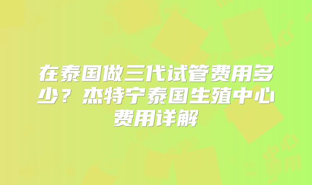 在泰国做三代试管费用多少？杰特宁泰国生殖中心费用详解