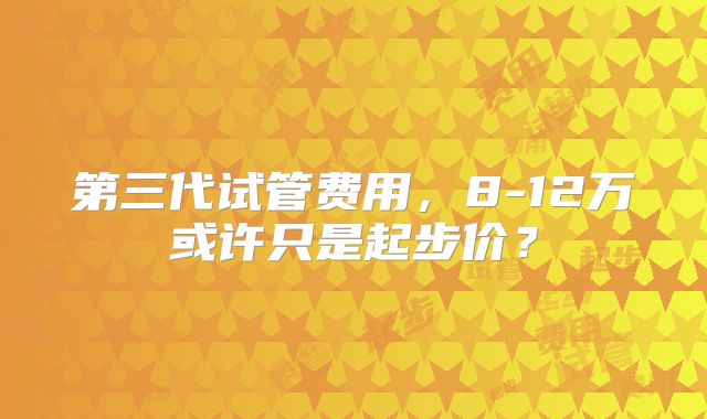第三代试管费用,8-12万或许只是起步价?