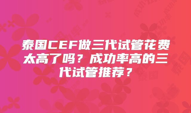 泰国CEF做三代试管花费太高了吗?成功率高的三代试管推荐?