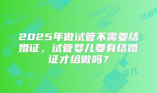 2025年做试管不需要结婚证，试管婴儿要有结婚证才给做吗？