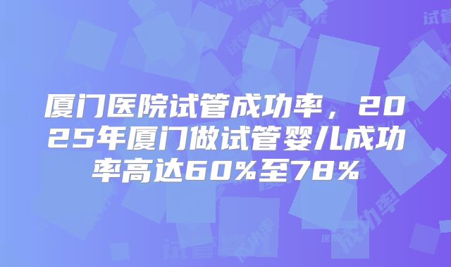 厦门医院试管成功率,2025年厦门做试管婴儿成功率高达60%至78%