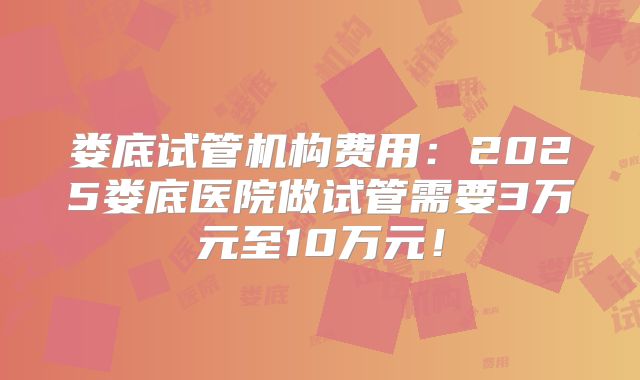 娄底试管机构费用:2025娄底医院做试管需要3万元至10万元!