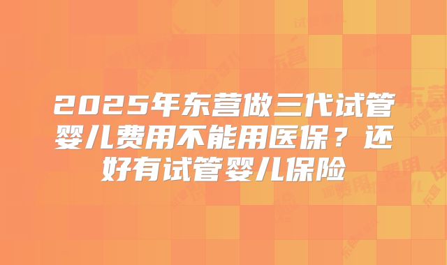2025年东营做三代试管婴儿费用不能用医保?还好有试管婴儿保险