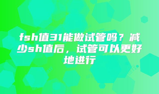 fsh值31能做试管吗？减少sh值后，试管可以更好地进行
