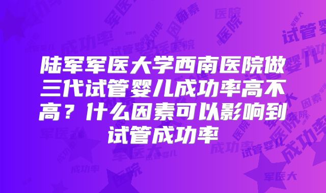 陆军军医大学西南医院做三代试管婴儿成功率高不高?什么因素可以影响到试管成功率