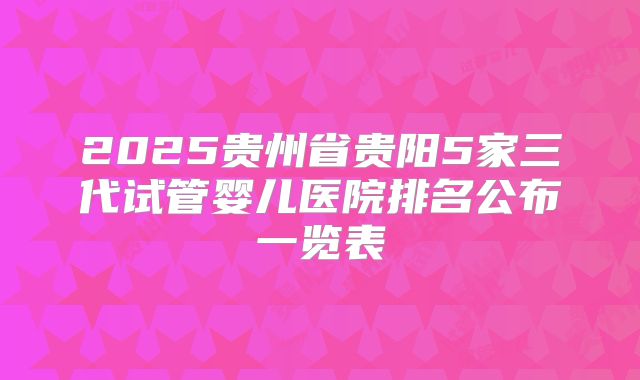 2025贵州省贵阳5家三代试管婴儿医院排名公布一览表