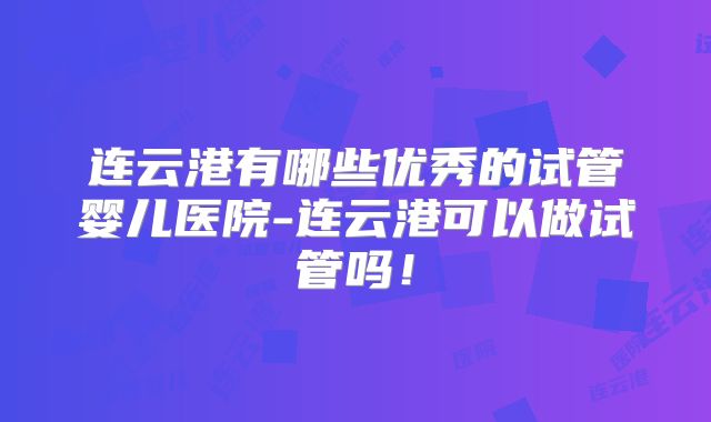 连云港有哪些优秀的试管婴儿医院-连云港可以做试管吗!