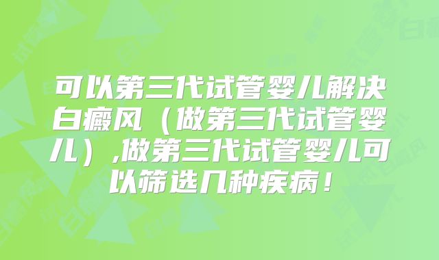 可以第三代试管婴儿解决白癜风(做第三代试管婴儿),做第三代试管婴儿可以筛选几种疾病!