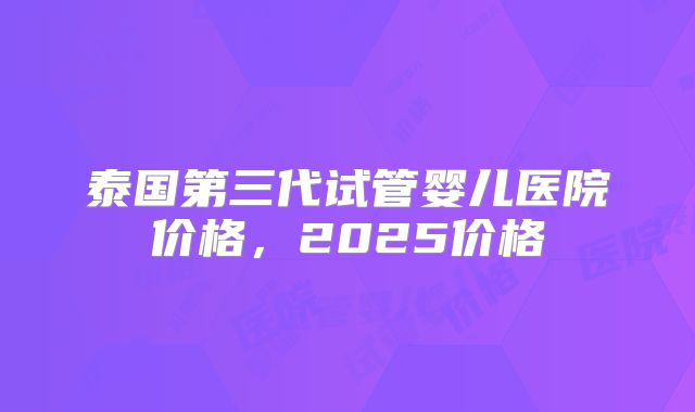 泰国第三代试管婴儿医院价格,2025价格