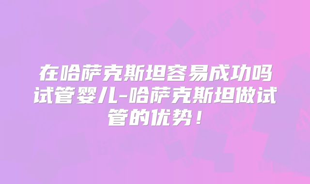 在哈萨克斯坦容易成功吗试管婴儿-哈萨克斯坦做试管的优势!