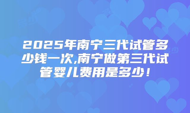 2025年南宁三代试管多少钱一次,南宁做第三代试管婴儿费用是多少!